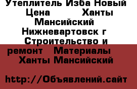 Утеплитель Изба Новый › Цена ­ 350 - Ханты-Мансийский, Нижневартовск г. Строительство и ремонт » Материалы   . Ханты-Мансийский